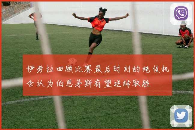 伊劳拉回顾比赛最后时刻的绝佳机会认为伯恩茅斯有望逆转取胜