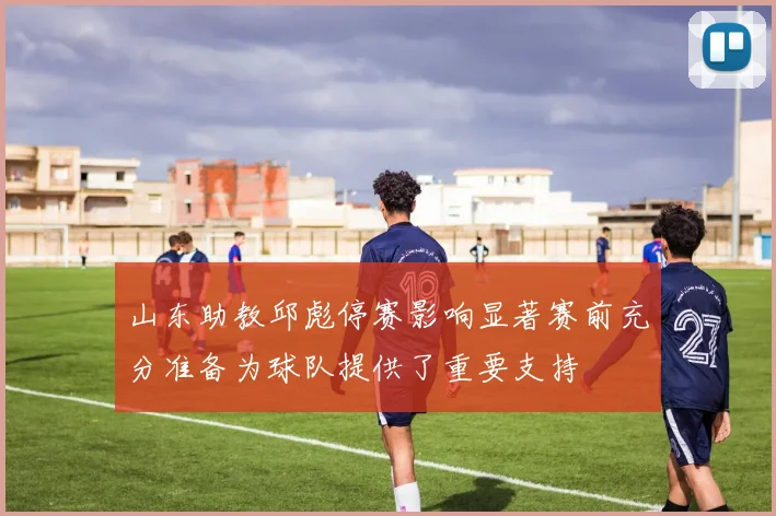 山东助教邱彪停赛影响显著赛前充分准备为球队提供了重要支持