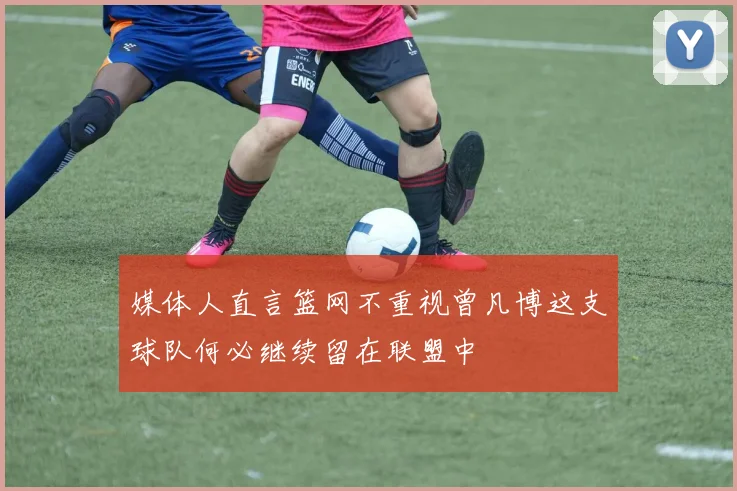 媒体人直言篮网不重视曾凡博这支球队何必继续留在联盟中