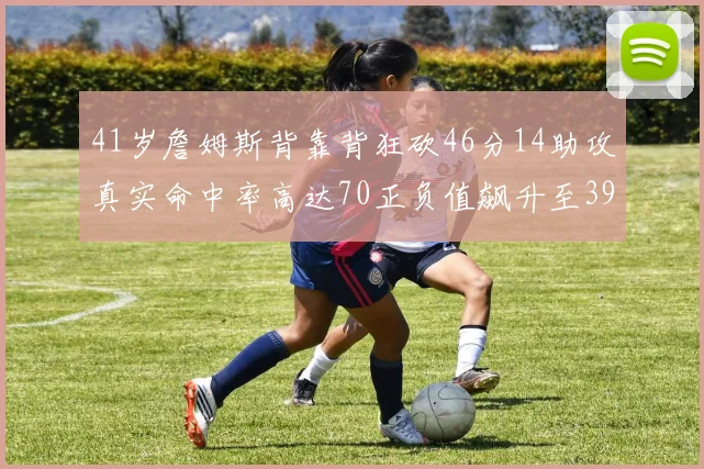 41岁詹姆斯背靠背狂砍46分14助攻真实命中率高达70正负值飙升至39
