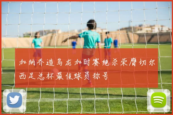 加纳乔造乌龙加时赛绝杀荣膺切尔西足总杯最佳球员称号