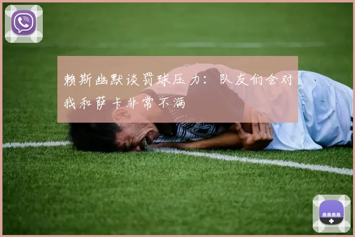 赖斯幽默谈罚球压力：队友们会对我和萨卡非常不满