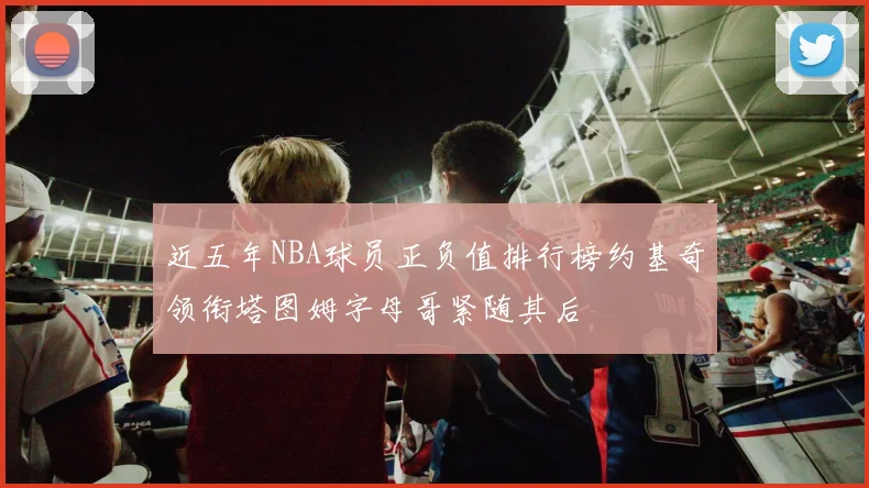 近五年NBA球员正负值排行榜约基奇领衔塔图姆字母哥紧随其后