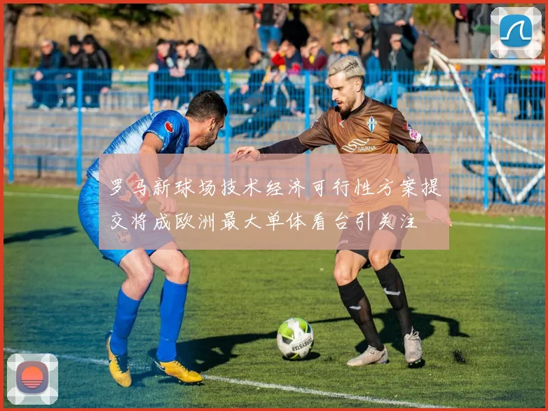 罗马新球场技术经济可行性方案提交将成欧洲最大单体看台引关注