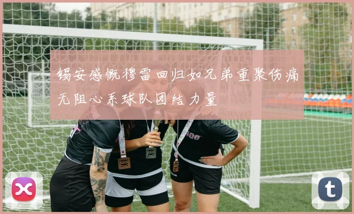 锡安感慨穆雷回归如兄弟重聚伤痛无阻心系球队团结力量