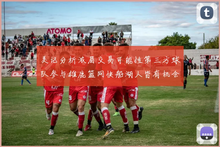 美记分析浓眉交易可能性第三方球队参与雄鹿篮网快船湖人皆有机会