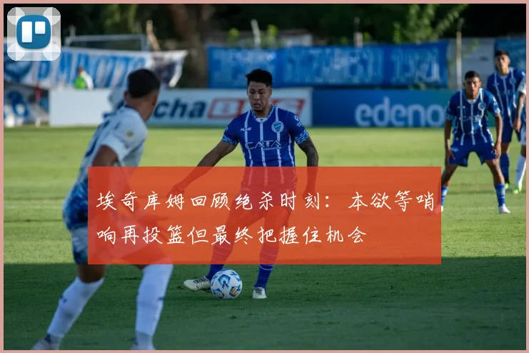 埃奇库姆回顾绝杀时刻：本欲等哨响再投篮但最终把握住机会