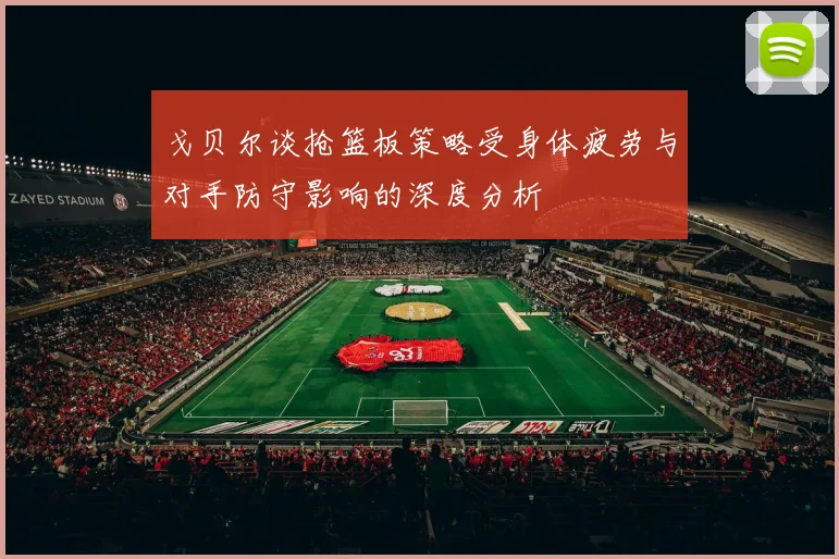 戈贝尔谈抢篮板策略受身体疲劳与对手防守影响的深度分析