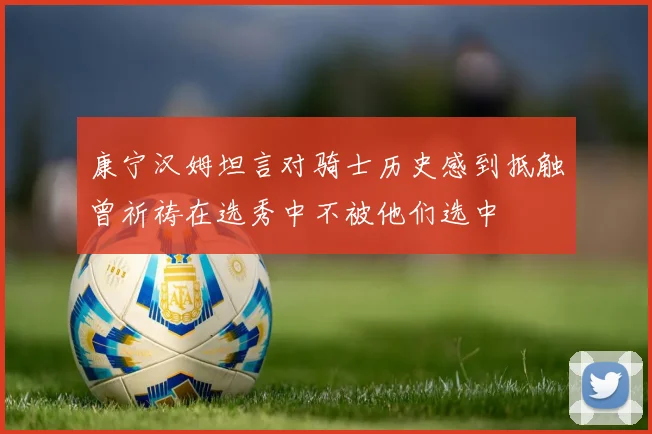 康宁汉姆坦言对骑士历史感到抵触曾祈祷在选秀中不被他们选中