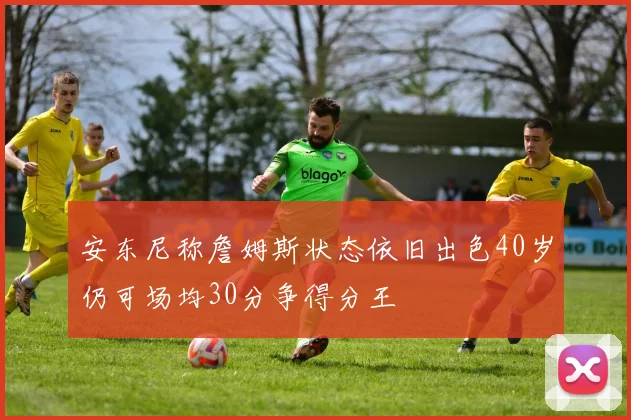安东尼称詹姆斯状态依旧出色40岁仍可场均30分争得分王