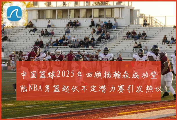 中国篮球2025年回顾杨瀚森成功登陆NBA男篮起伏不定潜力赛引发热议与争论