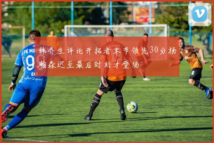 韩乔生评论开拓者末节领先30分杨瀚森迟至最后时刻才登场